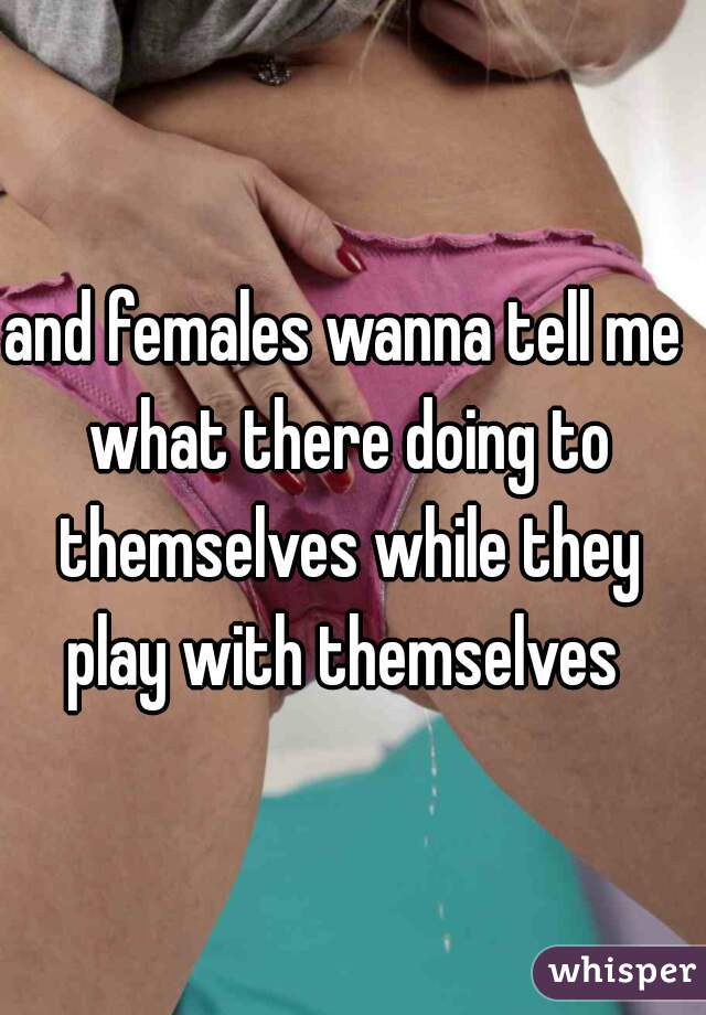 and females wanna tell me what there doing to themselves while they play with themselves 