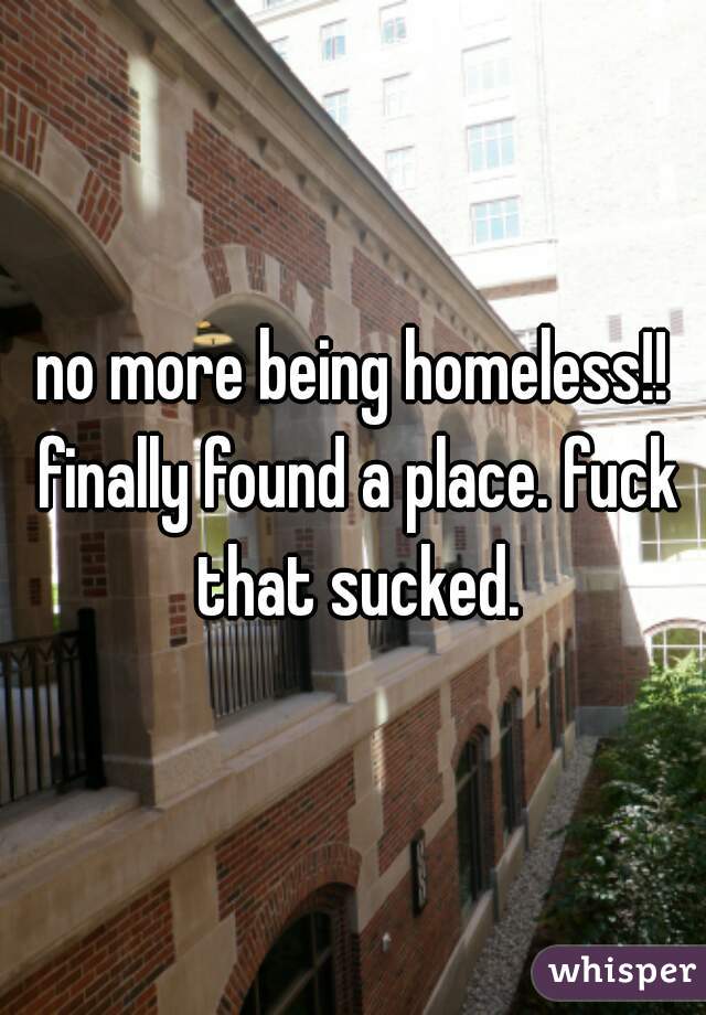 no more being homeless!! finally found a place. fuck that sucked.