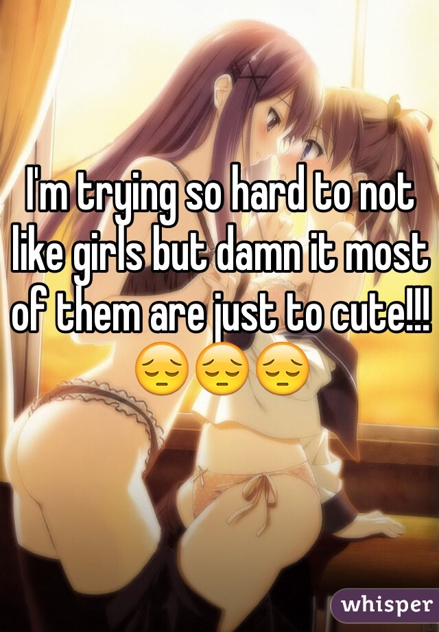 I'm trying so hard to not like girls but damn it most of them are just to cute!!! 😔😔😔