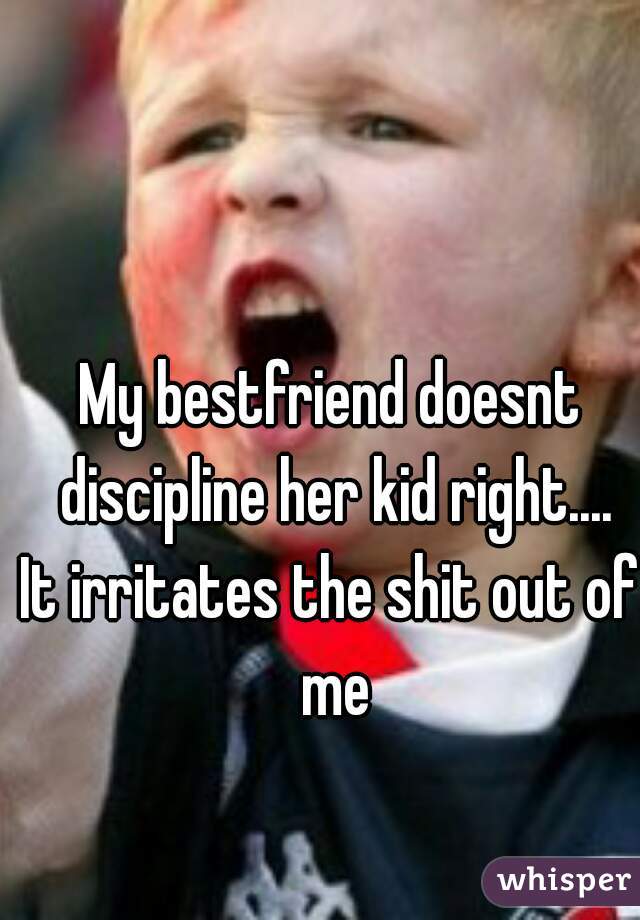 My bestfriend doesnt discipline her kid right....
It irritates the shit out of me