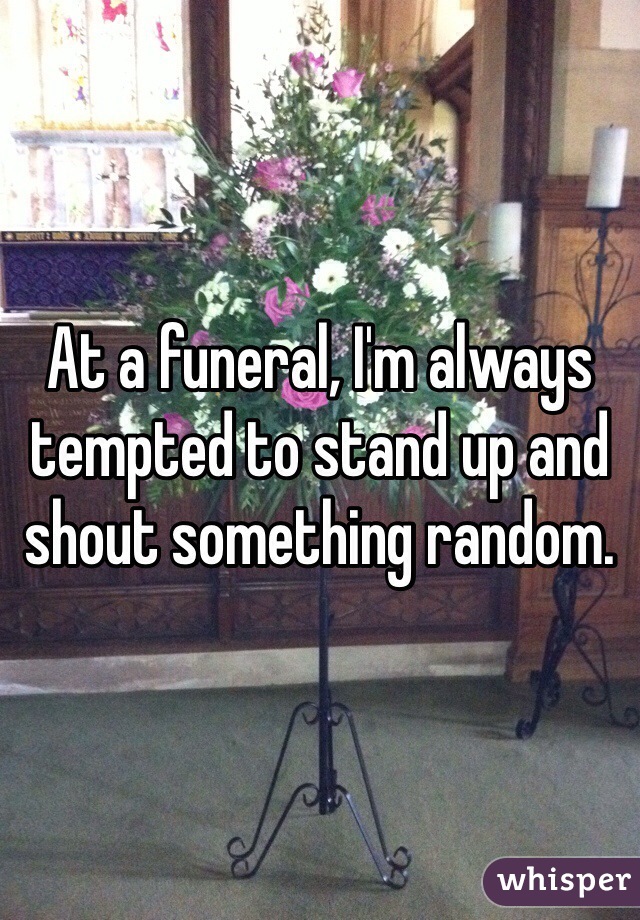 At a funeral, I'm always tempted to stand up and shout something random.
