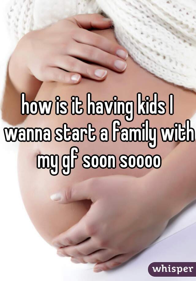 how is it having kids I wanna start a family with my gf soon soooo