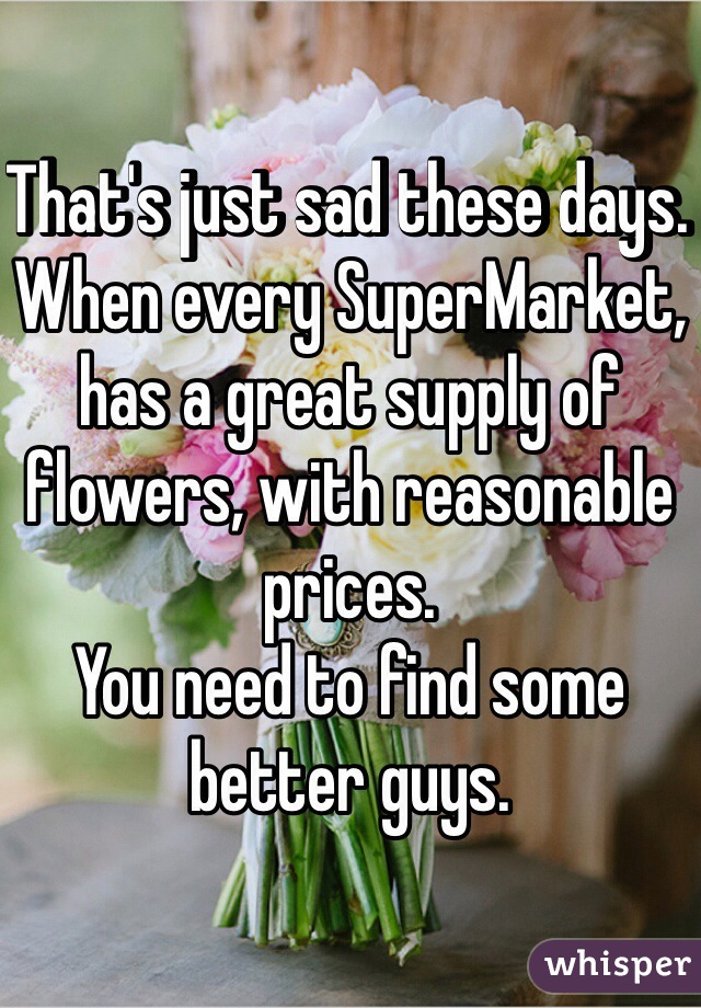 That's just sad these days. When every SuperMarket, has a great supply of flowers, with reasonable prices.
You need to find some better guys.
