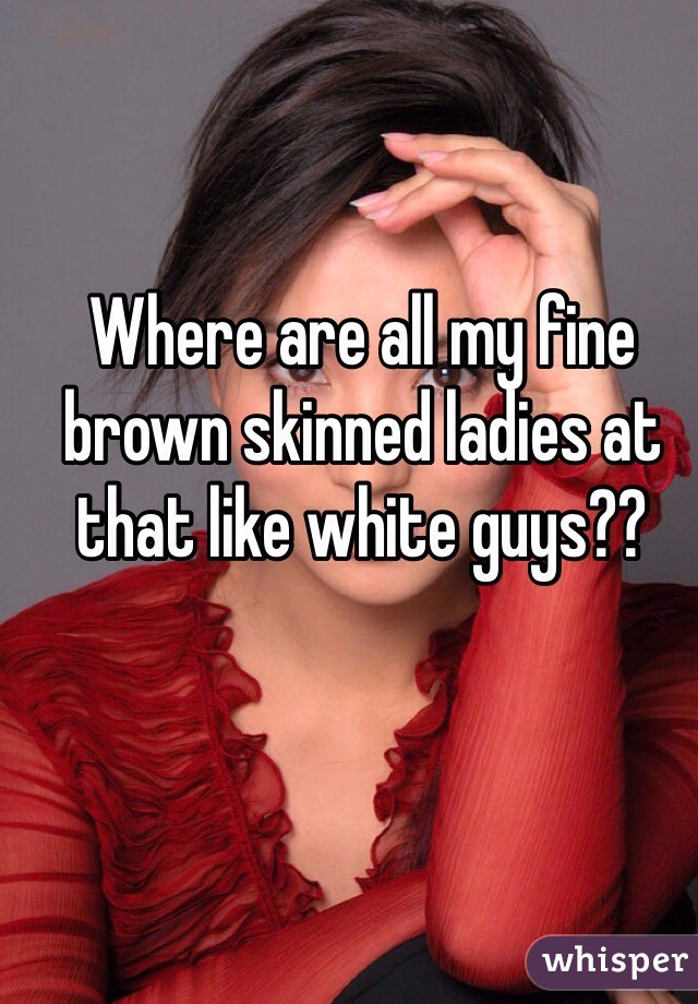 Where are all my fine brown skinned ladies at that like white guys??