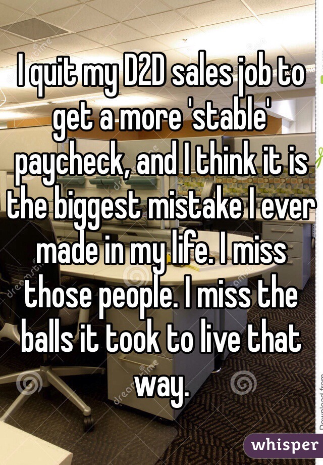 I quit my D2D sales job to get a more 'stable' paycheck, and I think it is the biggest mistake I ever made in my life. I miss those people. I miss the balls it took to live that way. 