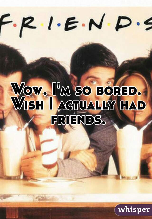 Wow. I'm so bored. Wish I actually had friends.