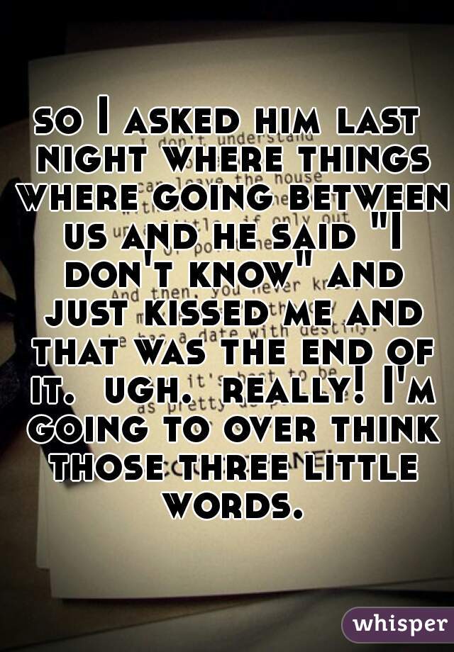 so I asked him last night where things where going between us and he said "I don't know" and just kissed me and that was the end of it.  ugh.  really! I'm going to over think those three little words.