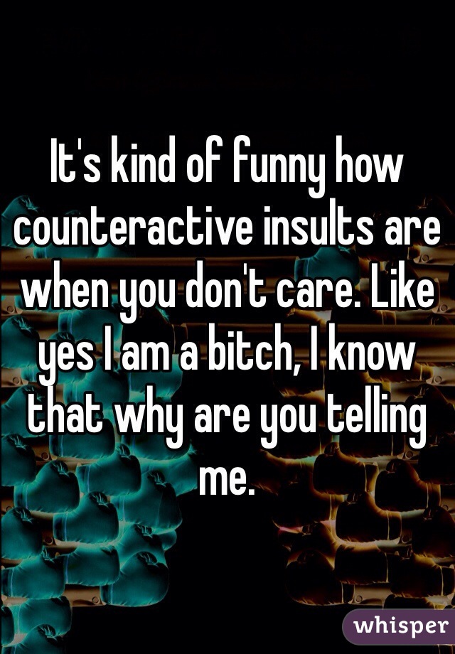 It's kind of funny how counteractive insults are when you don't care. Like yes I am a bitch, I know that why are you telling me. 