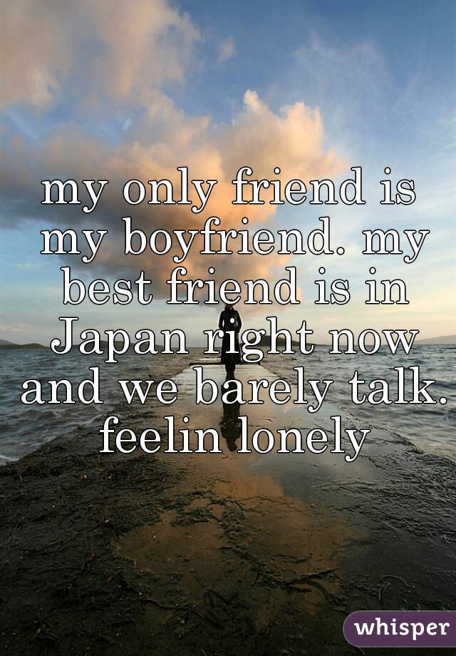 my only friend is my boyfriend. my best friend is in Japan right now and we barely talk. feelin lonely