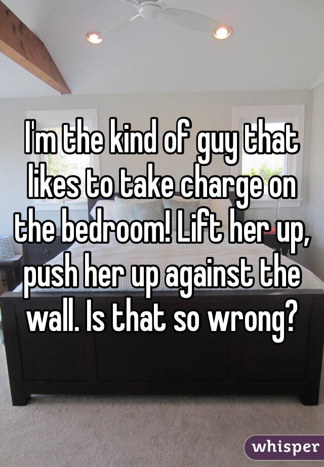 I'm the kind of guy that likes to take charge on the bedroom! Lift her up, push her up against the wall. Is that so wrong?