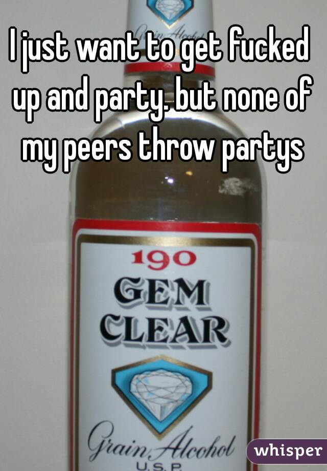 I just want to get fucked up and party. but none of my peers throw partys