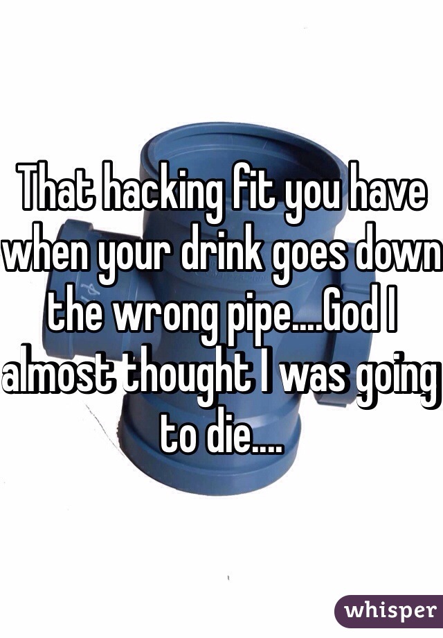 That hacking fit you have when your drink goes down the wrong pipe....God I almost thought I was going to die....