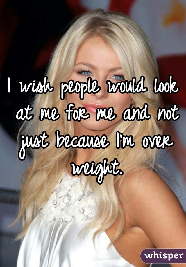 I wish people would look at me for me and not just because I'm over weight.
