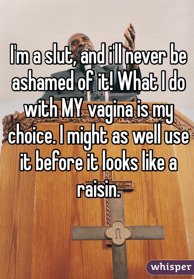 I'm a slut, and i'll never be ashamed of it! What I do with MY vagina is my choice. I might as well use it before it looks like a raisin. 