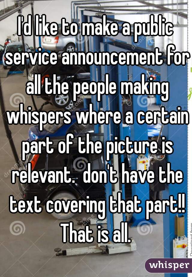 I'd like to make a public service announcement for all the people making whispers where a certain part of the picture is relevant.  don't have the text covering that part!! That is all. 