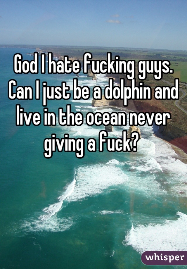 

God I hate fucking guys. Can I just be a dolphin and live in the ocean never giving a fuck? 