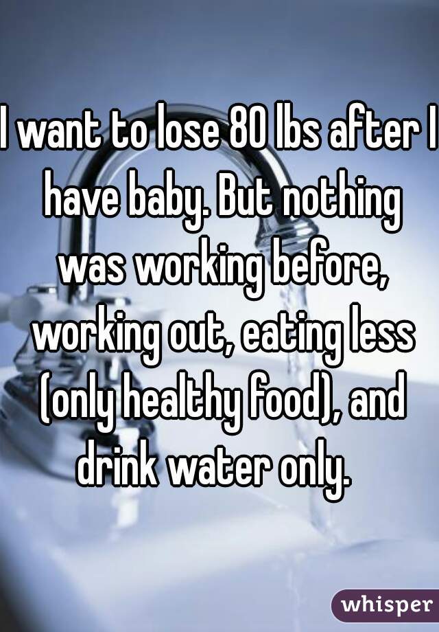 I want to lose 80 lbs after I have baby. But nothing was working before, working out, eating less (only healthy food), and drink water only.  
