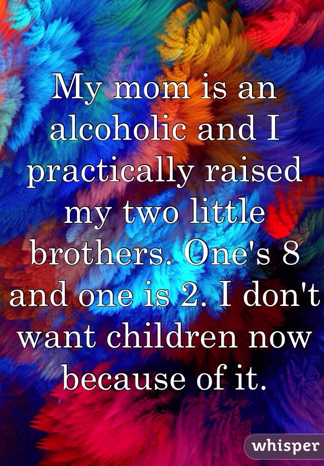 My mom is an alcoholic and I practically raised my two little brothers. One's 8 and one is 2. I don't want children now because of it. 