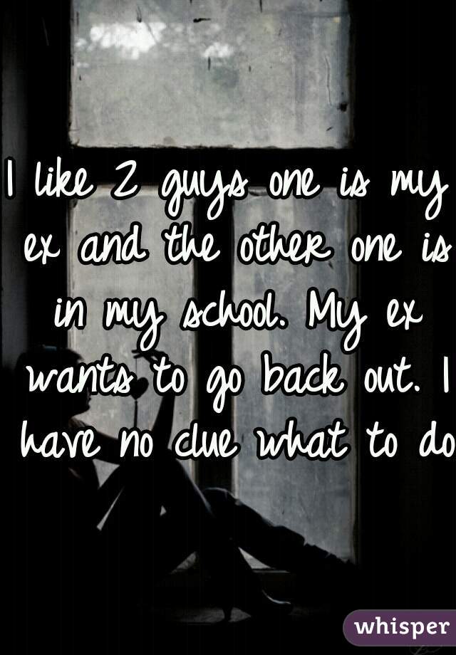 I like 2 guys one is my ex and the other one is in my school. My ex wants to go back out. I have no clue what to do 