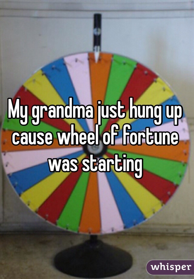 My grandma just hung up cause wheel of fortune was starting 