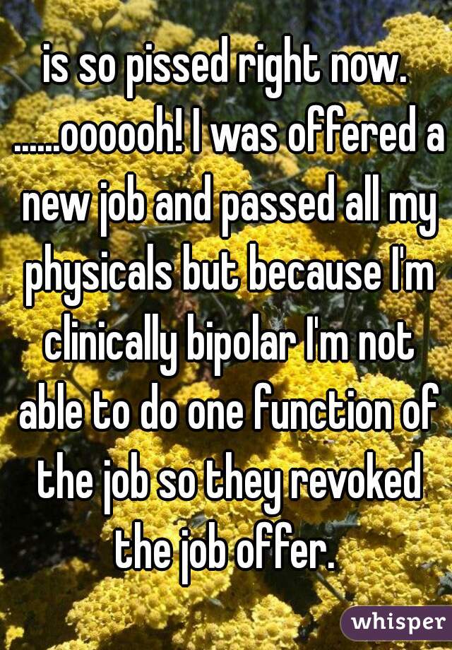 is so pissed right now. ......oooooh! I was offered a new job and passed all my physicals but because I'm clinically bipolar I'm not able to do one function of the job so they revoked the job offer. 