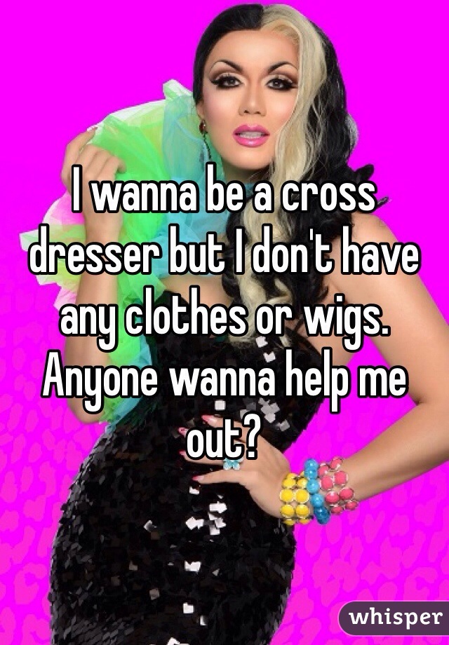 I wanna be a cross dresser but I don't have any clothes or wigs. Anyone wanna help me out? 