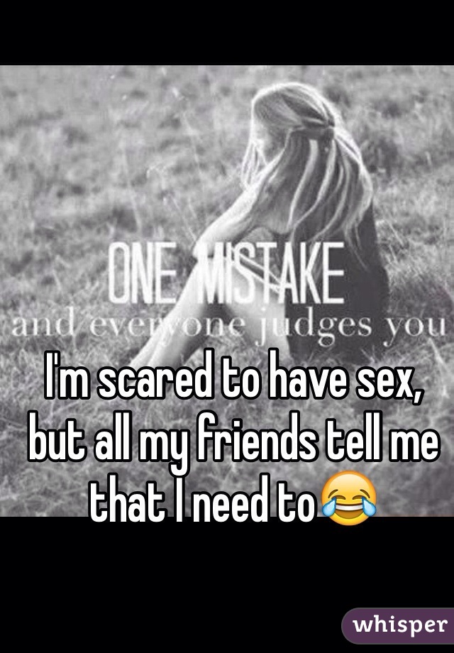 I'm scared to have sex, but all my friends tell me that I need to😂