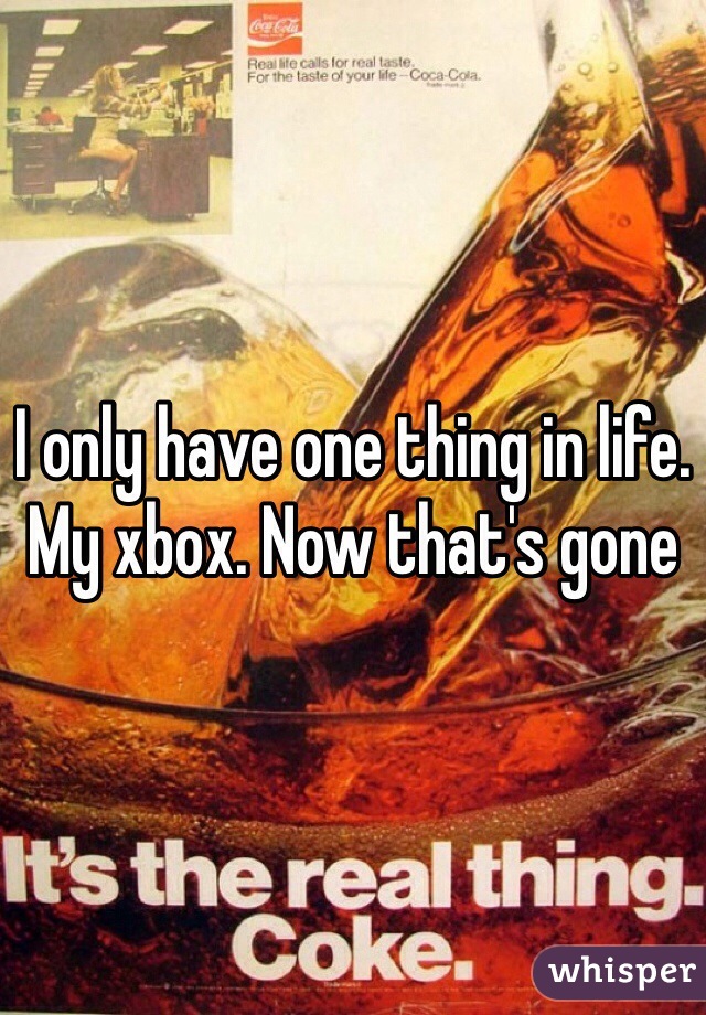 I only have one thing in life. My xbox. Now that's gone 