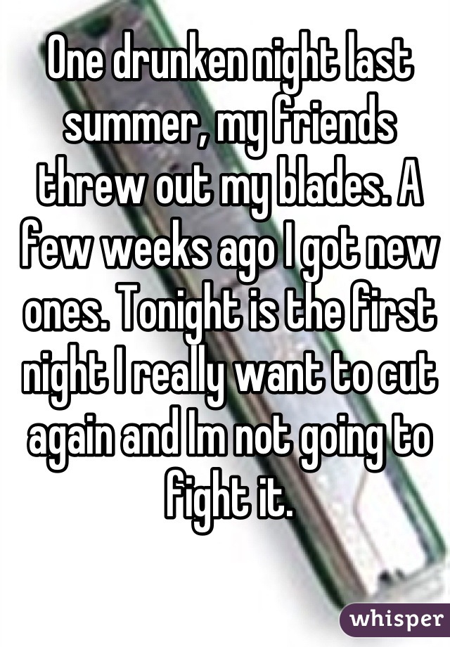 One drunken night last summer, my friends threw out my blades. A few weeks ago I got new ones. Tonight is the first night I really want to cut again and Im not going to fight it.