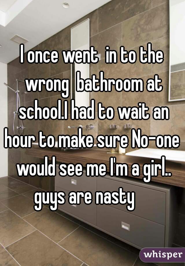 I once went  in to the wrong  bathroom at school.I had to wait an hour to make sure No-one  would see me I'm a girl..
guys are nasty    