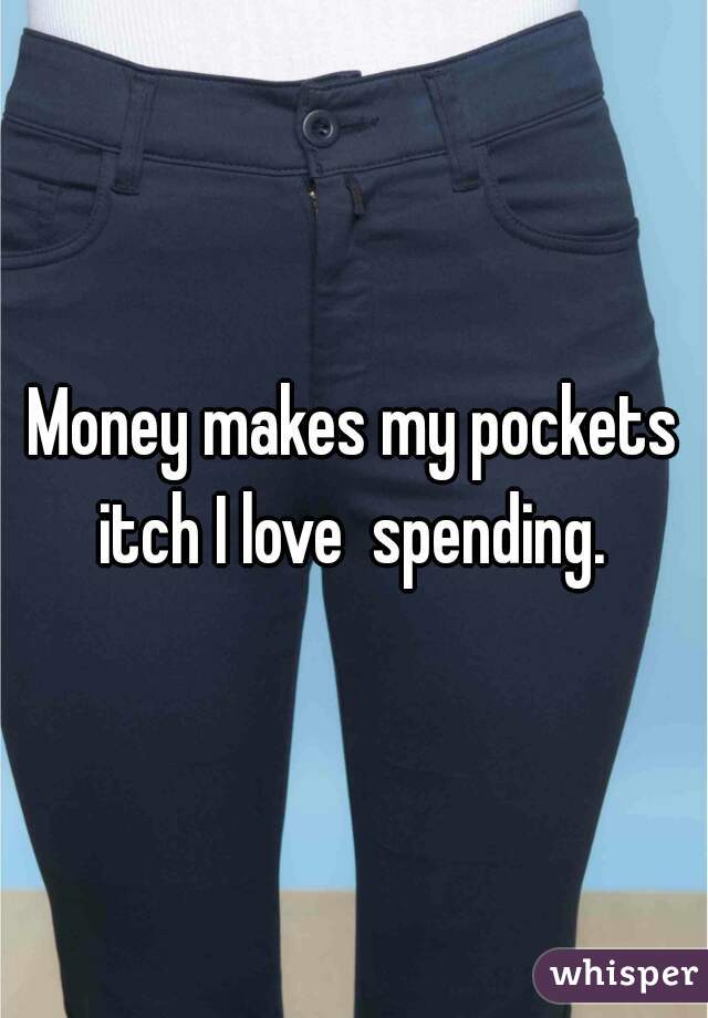 Money makes my pockets itch I love  spending. 