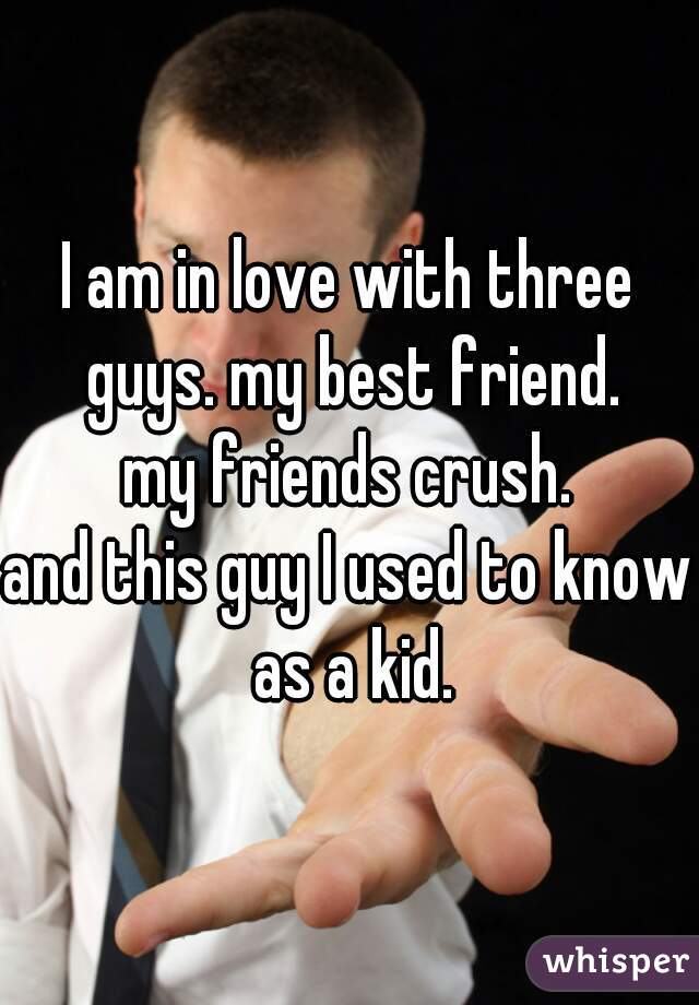 I am in love with three guys. my best friend.
my friends crush.
and this guy I used to know as a kid.