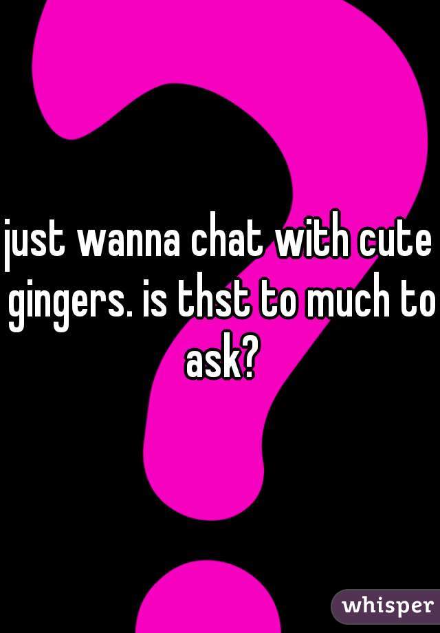 just wanna chat with cute gingers. is thst to much to ask?