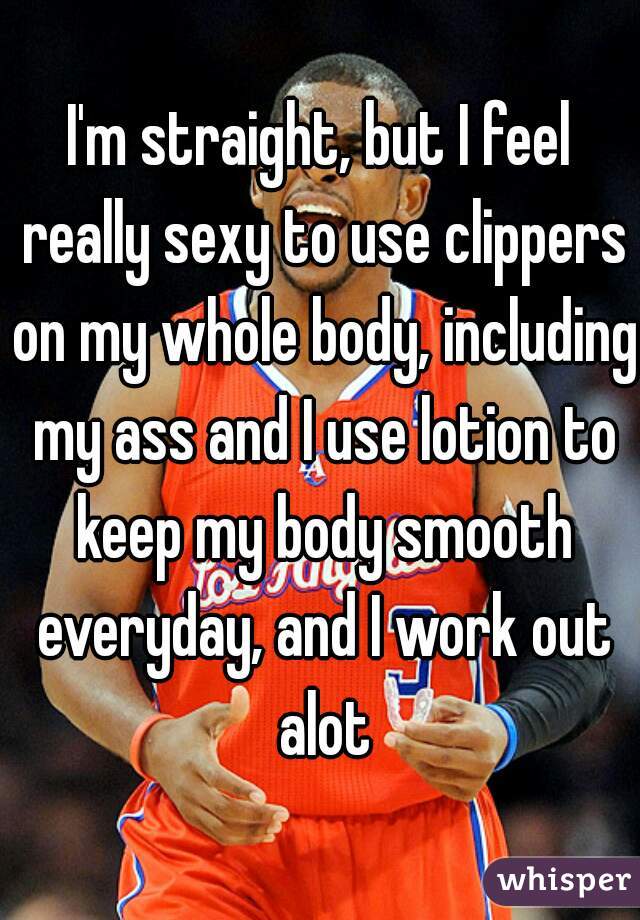I'm straight, but I feel really sexy to use clippers on my whole body, including my ass and I use lotion to keep my body smooth everyday, and I work out alot