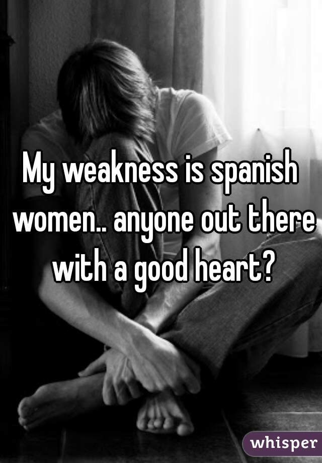My weakness is spanish women.. anyone out there with a good heart?