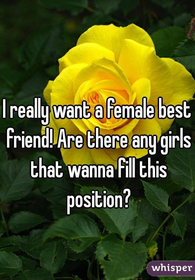 I really want a female best friend! Are there any girls that wanna fill this position?