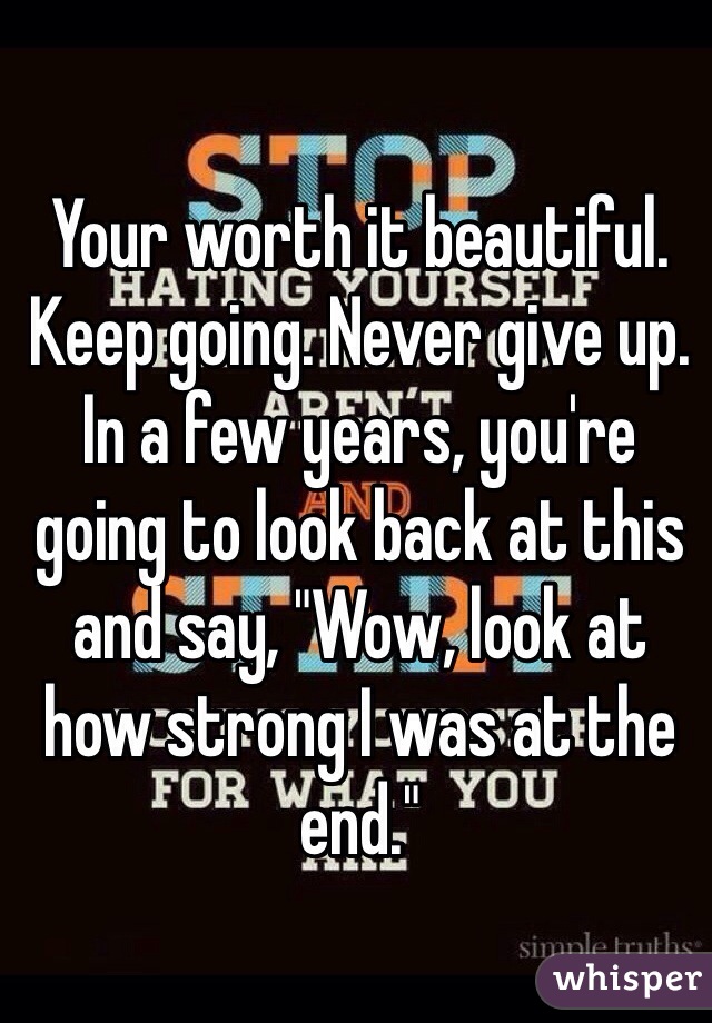 Your worth it beautiful. Keep going. Never give up. In a few years, you're going to look back at this and say, "Wow, look at how strong I was at the end."