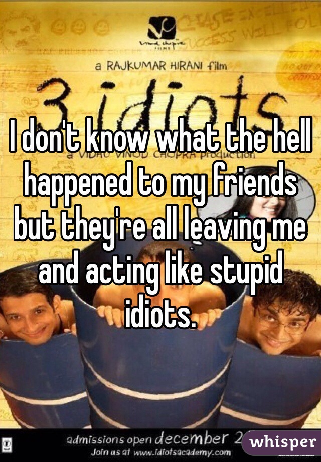 I don't know what the hell happened to my friends but they're all leaving me and acting like stupid idiots. 