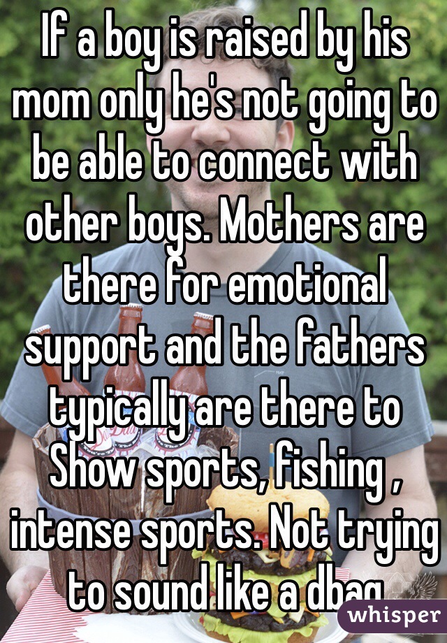 If a boy is raised by his mom only he's not going to be able to connect with other boys. Mothers are there for emotional support and the fathers typically are there to 
Show sports, fishing , intense sports. Not trying to sound like a dbag 