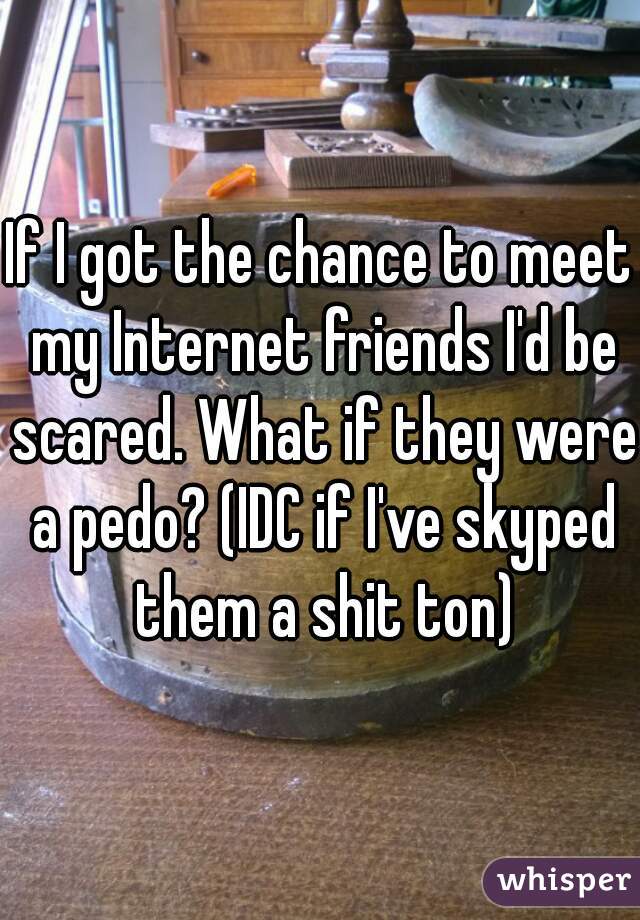 If I got the chance to meet my Internet friends I'd be scared. What if they were a pedo? (IDC if I've skyped them a shit ton)