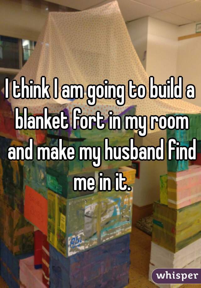 I think I am going to build a blanket fort in my room and make my husband find me in it.
