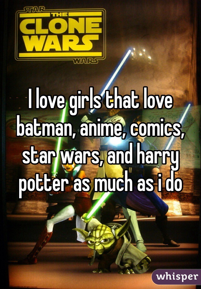 I love girls that love batman, anime, comics, star wars, and harry potter as much as i do