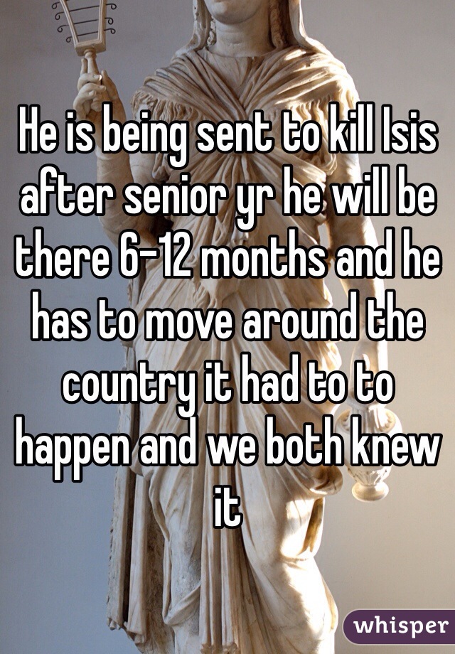 He is being sent to kill Isis after senior yr he will be there 6-12 months and he has to move around the country it had to to happen and we both knew it  