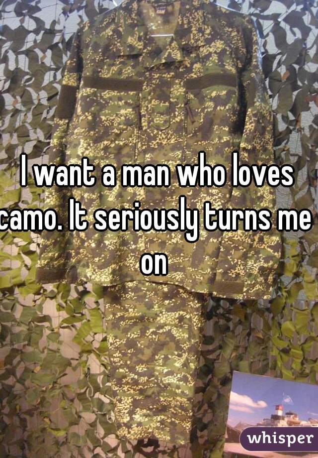 I want a man who loves
camo. It seriously turns me 
on 