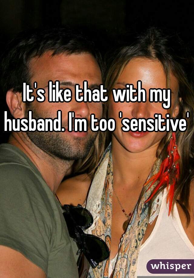 It's like that with my husband. I'm too 'sensitive'   