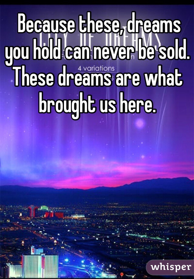  Because these, dreams you hold can never be sold. 
These dreams are what brought us here.