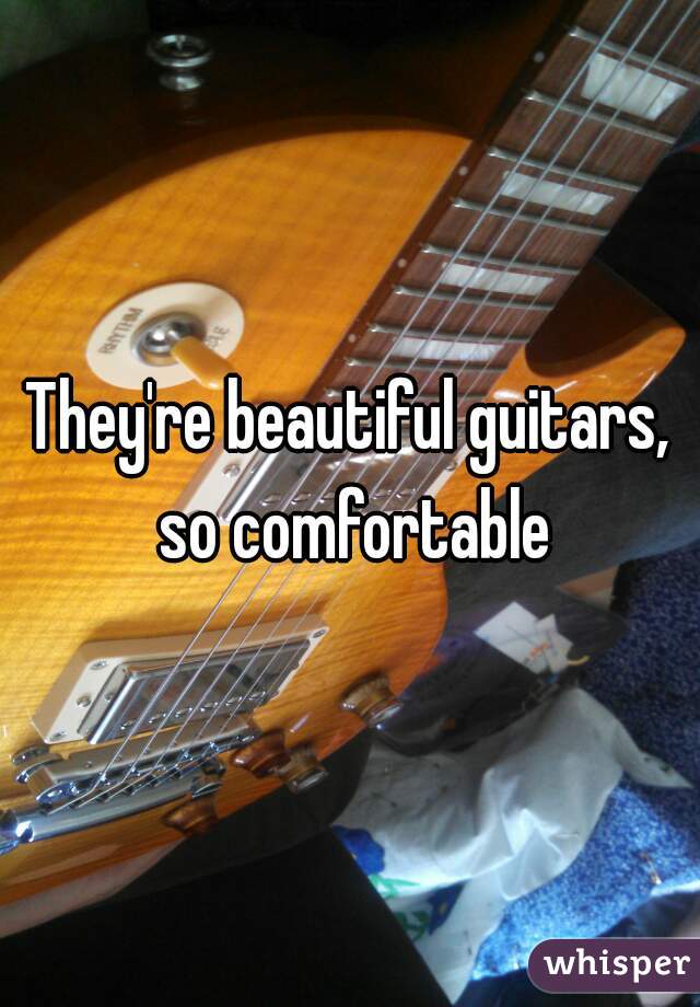 They're beautiful guitars, so comfortable