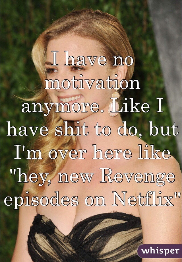 I have no motivation anymore. Like I have shit to do, but I'm over here like "hey, new Revenge episodes on Netflix"