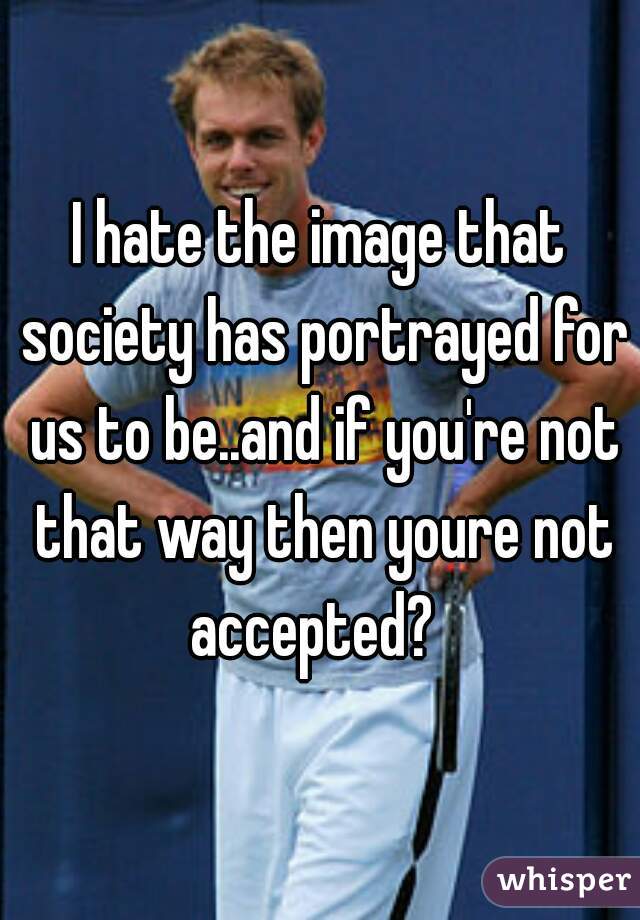 I hate the image that society has portrayed for us to be..and if you're not that way then youre not accepted?  