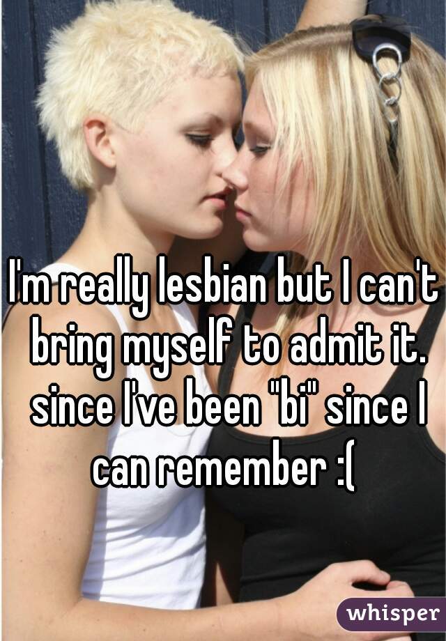 I'm really lesbian but I can't bring myself to admit it. since I've been "bi" since I can remember :( 